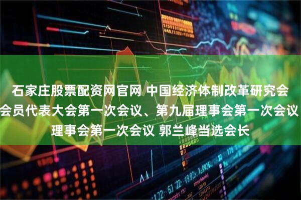 石家庄股票配资网官网 中国经济体制改革研究会在京召开第九届会员代表大会第一次会议、第九届理事会第一次会议 郭兰峰当选会长