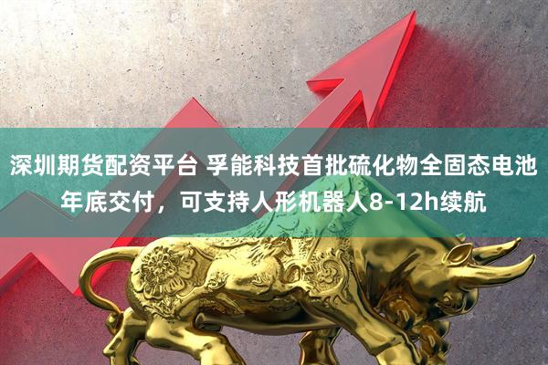 深圳期货配资平台 孚能科技首批硫化物全固态电池年底交付，可支持人形机器人8-12h续航