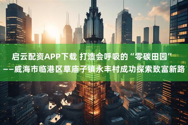 启云配资APP下载 打造会呼吸的“零碳田园” ——威海市临港区草庙子镇永丰村成功探索致富新路