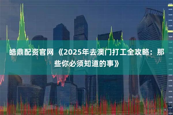 皓鼎配资官网 《2025年去澳门打工全攻略：那些你必须知道的事》