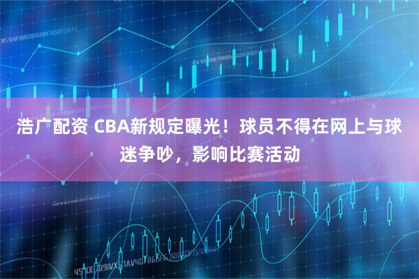 浩广配资 CBA新规定曝光！球员不得在网上与球迷争吵，影响比赛活动
