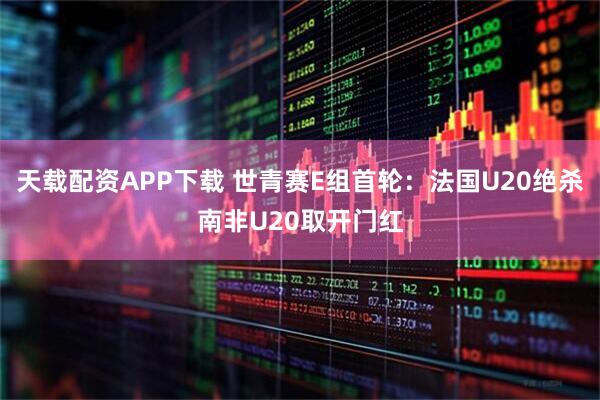 天载配资APP下载 世青赛E组首轮：法国U20绝杀南非U20取开门红