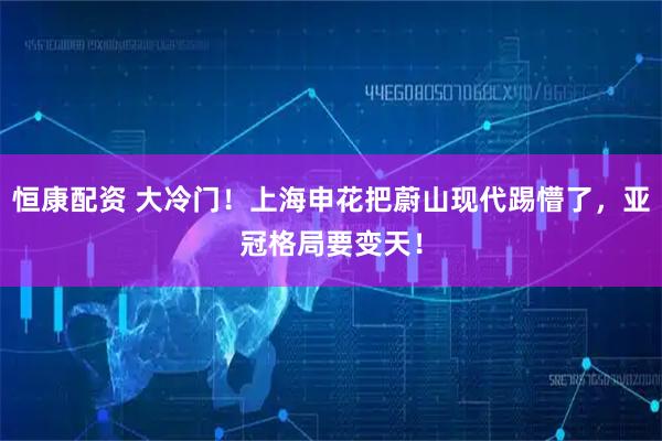 恒康配资 大冷门！上海申花把蔚山现代踢懵了，亚冠格局要变天！