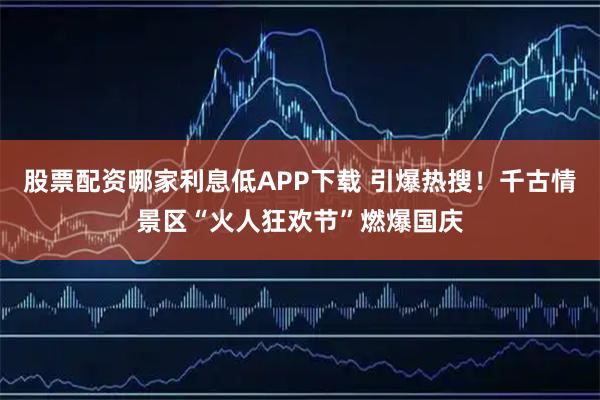 股票配资哪家利息低APP下载 引爆热搜！千古情景区“火人狂欢节”燃爆国庆