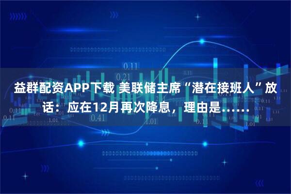 益群配资APP下载 美联储主席“潜在接班人”放话：应在12月再次降息，理由是……