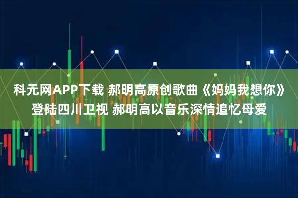 科元网APP下载 郝明高原创歌曲《妈妈我想你》登陆四川卫视 郝明高以音乐深情追忆母爱
