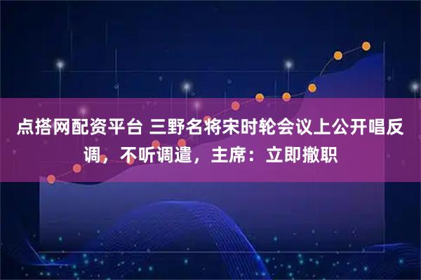 点搭网配资平台 三野名将宋时轮会议上公开唱反调，不听调遣，主席：立即撤职