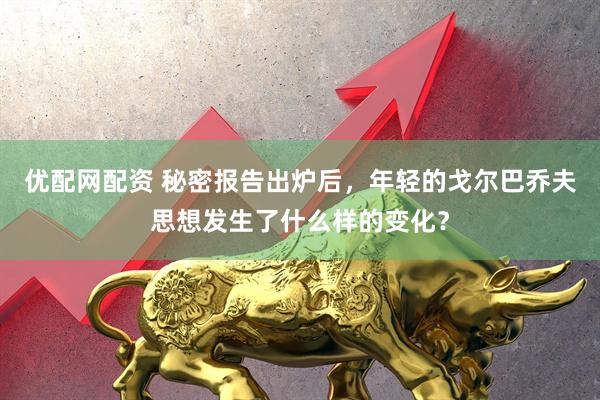 优配网配资 秘密报告出炉后，年轻的戈尔巴乔夫思想发生了什么样的变化？