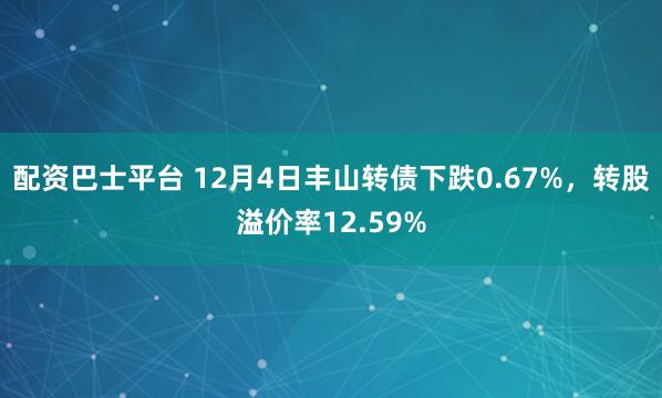 配资巴士平台 12月4日丰山转债下跌0.67%，转股溢价率12.59%