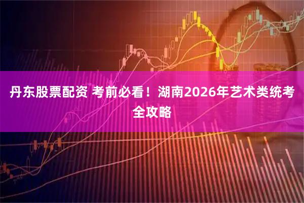 丹东股票配资 考前必看！湖南2026年艺术类统考全攻略