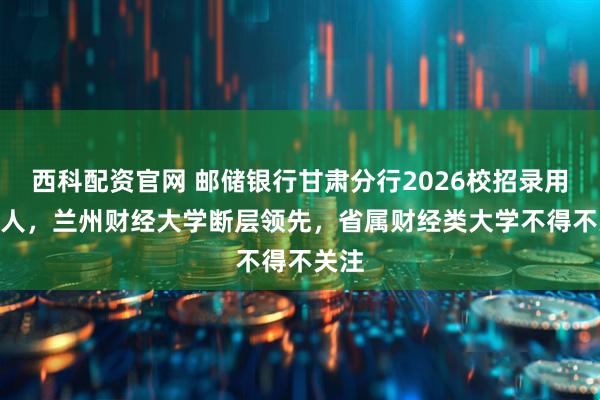 西科配资官网 邮储银行甘肃分行2026校招录用177人，兰州财经大学断层领先，省属财经类大学不得不关注
