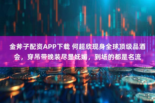 金斧子配资APP下载 何超欣现身全球顶级品酒会，穿吊带晚装尽显妩媚，到场的都是名流