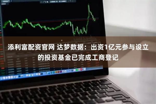添利富配资官网 达梦数据:出资1亿元参与设立的投资基金已完成工商登记
