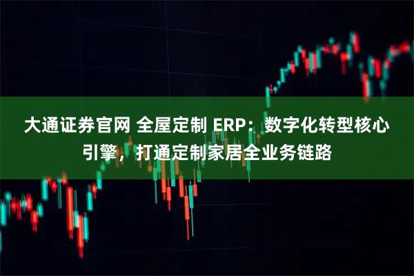 大通证券官网 全屋定制 ERP:数字化转型核心引擎,打通定制家居全业务链路