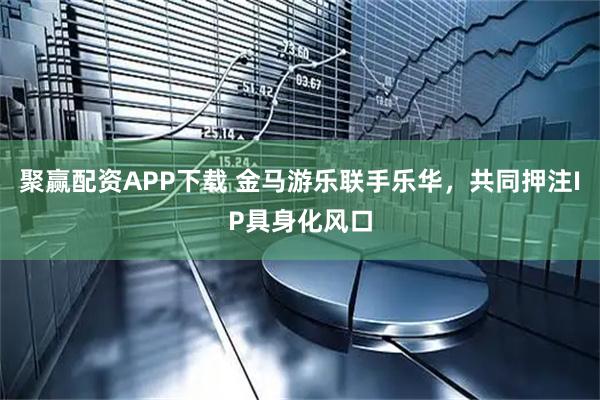 聚赢配资APP下载 金马游乐联手乐华，共同押注IP具身化风口