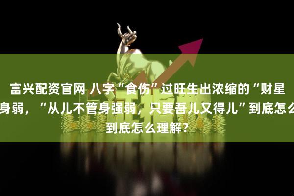 富兴配资官网 八字“食伤”过旺生出浓缩的“财星”就喜身弱，“从儿不管身强弱，只要吾儿又得儿”到底怎么理解？