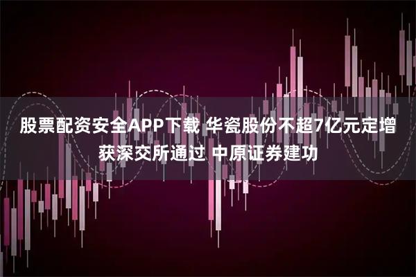 股票配资安全APP下载 华瓷股份不超7亿元定增获深交所通过 中原证券建功