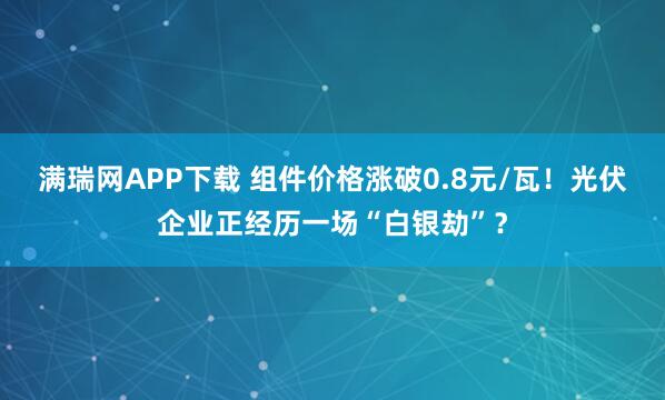 满瑞网APP下载 组件价格涨破0.8元/瓦！光伏企业正经历一场“白银劫”？