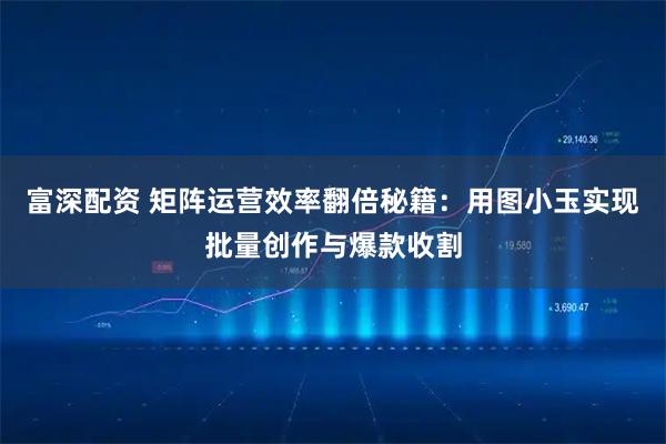 富深配资 矩阵运营效率翻倍秘籍：用图小玉实现批量创作与爆款收割