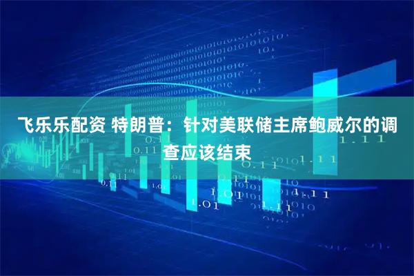 飞乐乐配资 特朗普：针对美联储主席鲍威尔的调查应该结束