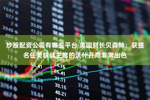 炒股配资公司有哪些平台 美国财长贝森特：获提名任美联储主席的沃什开局非常出色