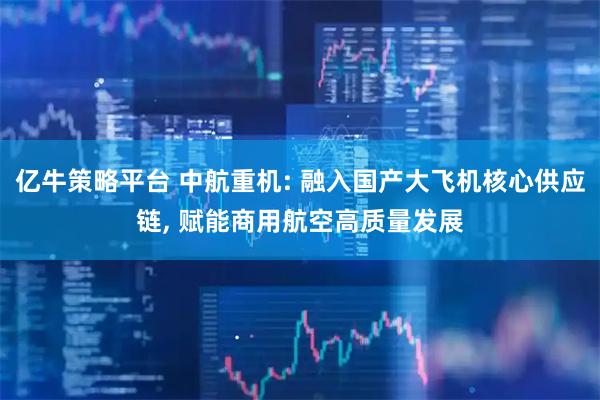 亿牛策略平台 中航重机: 融入国产大飞机核心供应链, 赋能商用航空高质量发展
