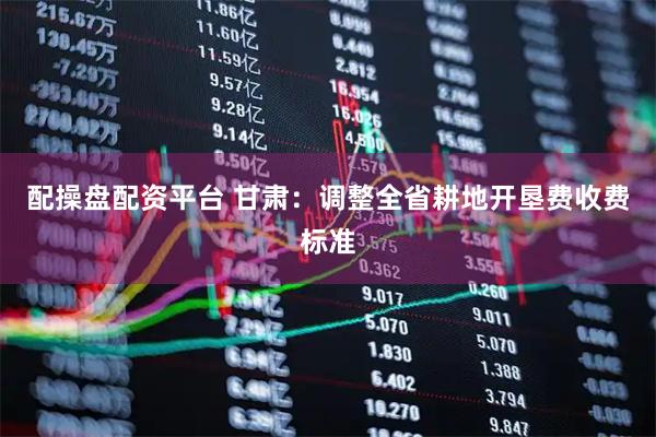 配操盘配资平台 甘肃：调整全省耕地开垦费收费标准